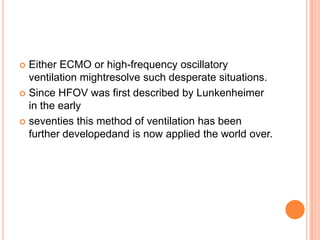  Either ECMO or high-frequency oscillatory
ventilation mightresolve such desperate situations.
 Since HFOV was first described by Lunkenheimer
in the early
 seventies this method of ventilation has been
further developedand is now applied the world over.
 
