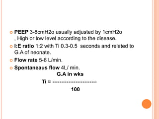  PEEP 3-8cmH2o usually adjusted by 1cmH2o
, High or low level according to the disease.
 I:E ratio 1:2 with Ti 0.3-0.5 seconds and related to
G.A of neonate.
 Flow rate 5-6 L/min.
 Spontaneaus flow 4L/ min.
G.A in wks
Ti = -------------------------
100
 