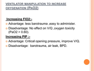 VENTILATOR MANIPULATION TO INCREASE
OXYGENATION (PAO2)
Increasing FIO2:-
 Advantage: less barotrauma ,easy to administer.
 Disadvantage: No effect on V/Q ,oxygen toxicity
(PaO2 > 0.60).
Increasing PIP :-
 Advantage: Critical opening pressure, improve V/Q.
 Disadvantage: barotrauma, air leak, BPD.
 