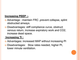 Increasing PEEP :-
 Advantage : maintain FRC ,prevent collapse, splint
obstructed airways.
 Disadvantages: stiff compliance curve, obstruct
venous return, increase expiratory work and CO2,
increase dead space.
Increasing Ti :
 Advantages: increased MAP without increasing PI
 Disadvantages: Slow rates needed, higher PI,
lower minute ventilation.
 