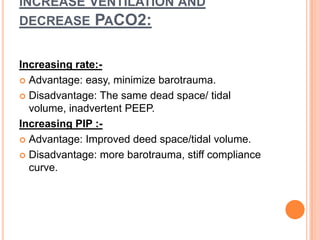 INCREASE VENTILATION AND
DECREASE PACO2:
Increasing rate:-
 Advantage: easy, minimize barotrauma.
 Disadvantage: The same dead space/ tidal
volume, inadvertent PEEP.
Increasing PIP :-
 Advantage: Improved deed space/tidal volume.
 Disadvantage: more barotrauma, stiff compliance
curve.
 