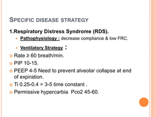 SPECIFIC DISEASE STRATEGY
1.Respiratory Distress Syndrome (RDS).
 Pathophysiology : decrease compliance & low FRC.
 Ventilatory Strategy :
 Rate ≥ 60 breath/min.
 PIP 10-15.
 PEEP 4-5 Need to prevent alveolar collapse at end
of expiration.
 Ti 0.25-0.4 = 3-5 time constant .
 Permissive hypercarbia Pco2 45-60.
 