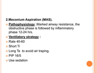 2.Meconium Aspiration (MAS).
 Pathophysiology :Marked airway resistance, the
obstructive phase is followed by inflammatory
phase 12-24 hrs.
 Ventilatory strategy :
 Rate 40-60
 Short Ti
 Long Te to avoid air traping.
 PIP 16/5
 Use sedation
 
