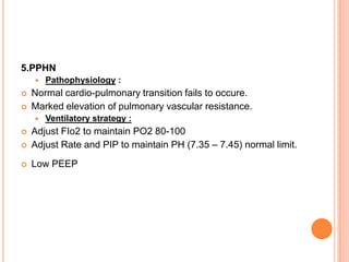 5.PPHN
 Pathophysiology :
 Normal cardio-pulmonary transition fails to occure.
 Marked elevation of pulmonary vascular resistance.
 Ventilatory strategy :
 Adjust FIo2 to maintain PO2 80-100
 Adjust Rate and PIP to maintain PH (7.35 – 7.45) normal limit.
 Low PEEP
 
