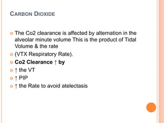 CARBON DIOXIDE
 The Co2 clearance is affected by alternation in the
alveolar minute volume This is the product of Tidal
Volume & the rate
 (VTX Respiratory Rate).
 Co2 Clearance ↑ by
 ↑ the VT
 ↑ PIP
 ↑ the Rate to avoid atelectasis
 