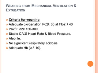 WEANING FROM MECHANICAL VENTILATION &
EXTUBATION
 Criteria for weaning
 Adequate oxygenation Po2≥ 60 at FIo2 ≤ 40
 Po2/ FIo2≥ 150-300.
 Stable C.V.S Heart Rate & Blood Pressure.
 Afebrile.
 No significant respiratory acidosis.
 Adequate Hb (≥ 8-10).
 