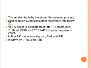  The smaller the baby the slower the weaning process.
 Stop sedation & Analgesia from respiratory rate below
20 .
 VLBW better to extubate from rate 10 / breath /min.
 To Nasal CPAP as ETT CPAP Exhausts the preterm
infant.
 N.B In A/C mode weaning by ↓ FIo2 and PIP.
 In SIMV by ↓ FIo2 and Rate.
 