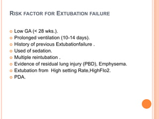 RISK FACTOR FOR EXTUBATION FAILURE
 Low GA (< 28 wks.).
 Prolonged ventilation (10-14 days).
 History of previous Extubationfailure .
 Used of sedation.
 Multiple reintubation .
 Evidence of residual lung injury (PBD), Emphysema.
 Extubation from High setting Rate,HighFIo2.
 PDA.
 