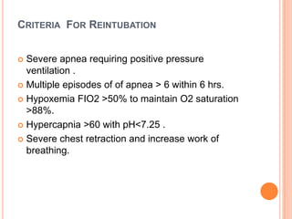 CRITERIA FOR REINTUBATION
 Severe apnea requiring positive pressure
ventilation .
 Multiple episodes of of apnea > 6 within 6 hrs.
 Hypoxemia FIO2 >50% to maintain O2 saturation
>88%.
 Hypercapnia >60 with pH<7.25 .
 Severe chest retraction and increase work of
breathing.
 