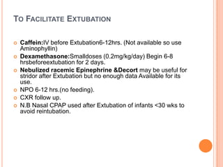 TO FACILITATE EXTUBATION
 Caffein:IV before Extubation6-12hrs. (Not available so use
Aminophyllin)
 Dexamethasone:Smalldoses (0.2mg/kg/day) Begin 6-8
hrsbeforeextubation for 2 days.
 Nebulized racemic Epinephrine &Decort may be useful for
stridor after Extubation but no enough data Available for its
use.
 NPO 6-12 hrs.(no feeding).
 CXR follow up.
 N.B Nasal CPAP used after Extubation of infants <30 wks to
avoid reintubation.
 