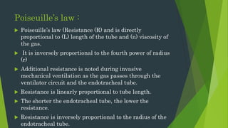 Poiseuille’s law :
 Poiseuille’s law (Resistance (R) and is directly
proportional to (L) length of the tube and (n) viscosity of
the gas.
 It is inversely proportional to the fourth power of radius
(r)
 Additional resistance is noted during invasive
mechanical ventilation as the gas passes through the
ventilator circuit and the endotracheal tube.
 Resistance is linearly proportional to tube length.
 The shorter the endotracheal tube, the lower the
resistance.
 Resistance is inversely proportional to the radius of the
endotracheal tube.
 