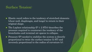 Surface Tension:
 Elastic recoil refers to the tendency of stretched elements
(chest wall, diaphragm, and lungs) to return to their
original shape.
 The Laplace relationship (P ¼ 2 ST/r) describes the
pressure required to counteract the tendency of the
bronchioles and terminal air spaces to collapse.
 Pressure (P) needed to stabilize the system is directly
proportional to twice the surface tension (2 ST) and
inversely proportional to the radius of curvature (r).
 