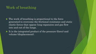 Work of breathing
 The work of breathing is proportional to the force
generated to overcome the frictional resistance and static
elastic forces that oppose lung expansion and gas flow
into and out of the lungs.
 It is the integrated product of the pressure (force) and
volume (displacement).
 