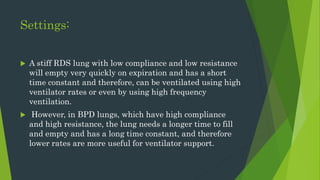 Settings:
 A stiff RDS lung with low compliance and low resistance
will empty very quickly on expiration and has a short
time constant and therefore, can be ventilated using high
ventilator rates or even by using high frequency
ventilation.
 However, in BPD lungs, which have high compliance
and high resistance, the lung needs a longer time to fill
and empty and has a long time constant, and therefore
lower rates are more useful for ventilator support.
 