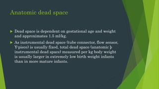 Anatomic dead space
 Dead space is dependent on gestational age and weight
and approximates 1.5 ml/kg.
 As instrumental dead space (tube connector, flow sensor,
Y-piece) is usually fixed, total dead space (anatomic þ
instrumental dead space) measured per kg body weight
is usually larger in extremely low birth weight infants
than in more mature infants.
 