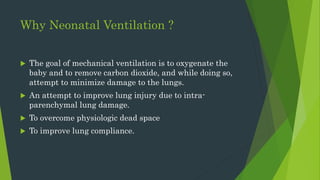 Why Neonatal Ventilation ?
 The goal of mechanical ventilation is to oxygenate the
baby and to remove carbon dioxide, and while doing so,
attempt to minimize damage to the lungs.
 An attempt to improve lung injury due to intra-
parenchymal lung damage.
 To overcome physiologic dead space
 To improve lung compliance.
 