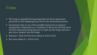 I time
 The lung is expanded during inspiration by forces generated
primarily by the diaphragm but also by the intercostal muscles.
 Increasing i-time is one of the possible maneuvers to improve
oxygenation. Inspiration on a ventilator is driven by the flow of air
into the lungs generating pressure to open up the lungs and drive
gas (air or oxygen) into the lungs.
 Normal I –Time for Pre-term infant is 0.30 to 0.35.
 For term infant is – 0.35 to 0.45.
 