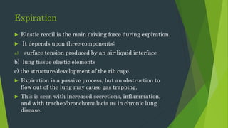 Expiration
 Elastic recoil is the main driving force during expiration.
 It depends upon three components;
a) surface tension produced by an air-liquid interface
b) lung tissue elastic elements
c) the structure/development of the rib cage.
 Expiration is a passive process, but an obstruction to
flow out of the lung may cause gas trapping.
 This is seen with increased secretions, inflammation,
and with tracheo/bronchomalacia as in chronic lung
disease.
 