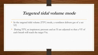 Targeted tidal volume mode
• In the targeted tidal volume (TTV) mode, a ventilator delivers gas of a set
VT.
• During TTV, an inspiratory pressure and an Ti are adjusted so that a VT of
each breath will reach the target Vte.
 