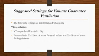Suggested Settings for Volume Guarantee
Ventilation
• The following settings are recommended when using
VG ventilation:
• VT target should be 4–6 cc/kg.
• Pressure limit: 20–22 cm of water for small infants and 25–28 cm of water
for large infants.
 