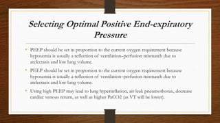 Selecting Optimal Positive End-expiratory
Pressure
• PEEP should be set in proportion to the current oxygen requirement because
hypoxemia is usually a reflection of ventilation–perfusion mismatch due to
atelectasis and low lung volume.
• PEEP should be set in proportion to the current oxygen requirement because
hypoxemia is usually a reflection of ventilation–perfusion mismatch due to
atelectasis and low lung volume.
• Using high PEEP may lead to lung hyperinflation, air leak pneumothorax, decrease
cardiac venous return, as well as higher PaCO2 (as VT will be lower).
 