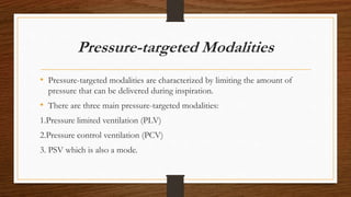 Pressure-targeted Modalities
• Pressure-targeted modalities are characterized by limiting the amount of
pressure that can be delivered during inspiration.
• There are three main pressure-targeted modalities:
1.Pressure limited ventilation (PLV)
2.Pressure control ventilation (PCV)
3. PSV which is also a mode.
 
