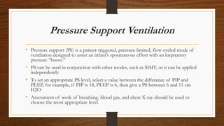 Pressure Support Ventilation
• Pressure support (PS) is a patient-triggered, pressure-limited, flow-cycled mode of
ventilation designed to assist an infant’s spontaneous effort with an inspiratory
pressure “boost.”
• PS can be used in conjunction with other modes, such as SIMV, or it can be applied
independently.
• To set an appropriate PS level, select a value between the difference of PIP and
PEEP, for example, if PIP is 18, PEEP is 6, then give a PS between 6 and 11 cm
H2O
• Assessment of work of breathing, blood gas, and chest X-ray should be used to
choose the most appropriate level.
 