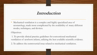 Introduction
• Mechanical ventilation is a complex and highly specialized area of
neonatology, made more complicated by the availability of many different
modes, techniques, and devices.
Objectives:
1. To provide clinical practice guidelines for conventional mechanical
ventilation of newborn infants, utilizing the best available scientific evidence.
2. To address the controversial issue related to mechanical ventilation.
 
