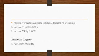 • Preterm >1 week: Keep same settings as Preterm <1 week plus:-
1. Increase Ti to 0.35-0.45 s
2. Increase VT by 0.5 CC
Blood Gas Targets:
1. PaCO2 50-70 mmHg
 