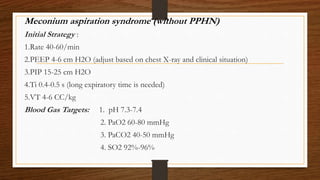 Meconium aspiration syndrome (without PPHN)
Initial Strategy :
1.Rate 40-60/min
2.PEEP 4-6 cm H2O (adjust based on chest X-ray and clinical situation)
3.PIP 15-25 cm H2O
4.Ti 0.4-0.5 s (long expiratory time is needed)
5.VT 4-6 CC/kg
Blood Gas Targets: 1. pH 7.3-7.4
2. PaO2 60-80 mmHg
3. PaCO2 40-50 mmHg
4. SO2 92%-96%
 