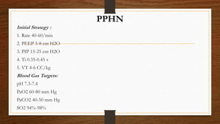 PPHN
Initial Strategy :
1. Rate 40-60/min
2. PEEP 5-8 cm H2O
3. PIP 15-25 cm H2O
4. Ti 0.35-0.45 s
5. VT 4-6 CC/kg
Blood Gas Targets:
pH 7.3-7.4
PaO2 60-80 mm Hg
PaCO2 40-50 mm Hg
SO2 94%-98%
 
