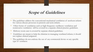 Scope of Guidelines
• The guidelines address the conventional mechanical ventilation of newborn infants
for various disease processes in preterm and term infants.
• Other forms of ventilation such as high-frequency oscillatory ventilation and
noninvasive ventilation will be covered in a separate clinical practice guidelines.
• Delivery room care is covered by separate clinical guidelines.
• Guidelines are meant to help the clinician in managing ventilated infants; it should
not replace clinical judgment.
• The guidelines do not endorse the use of any commercial device or any specific
type of ventilator.
 