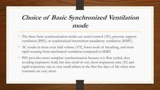 Choice of Basic Synchronized Ventilation
mode
• The three basic synchronization modes are assist/control (AC), pressure support
ventilation (PSV), or synchronized intermittent mandatory ventilation (SIMV).
• AC results in more even tidal volume (VT), lower work of breathing, and more
rapid weaning from mechanical ventilation compared to SIMV.
• PSV provides more complete synchronization because it is flow cycled, thus
avoiding inspiratory hold, but may result in very short inspiratory time (Ti) and
rapid respiratory rate in very small infants in the first few days of life when time
constants are very short.
 