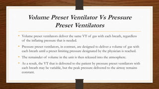 Volume Preset Ventilator Vs Pressure
Preset Ventilators
• Volume preset ventilators deliver the same VT of gas with each breath, regardless
of the inflating pressure that is needed.
• Pressure preset ventilators, in contrast, are designed to deliver a volume of gas with
each breath until a preset limiting pressure designated by the physician is reached.
• The remainder of volume in the unit is then released into the atmosphere.
• As a result, the VT that is delivered to the patient by pressure preset ventilators with
each breath may be variable, but the peak pressure delivered to the airway remains
constant.
 
