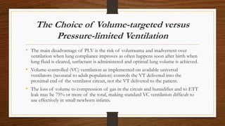 The Choice of Volume-targeted versus
Pressure-limited Ventilation
• The main disadvantage of PLV is the risk of volutrauma and inadvertent over
ventilation when lung compliance improves as often happens soon after birth when
lung fluid is cleared, surfactant is administered and optimal lung volume is achieved.
• Volume-controlled (VC) ventilation as implemented on available universal
ventilators (neonatal to adult population) controls the VT delivered into the
proximal end of the ventilator circuit, not the VT delivered to the patient.
• The loss of volume to compression of gas in the circuit and humidifier and to ETT
leak may be 75% or more of the total, making standard VC ventilation difficult to
use effectively in small newborn infants.
 