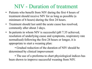 NIV - Duration of treatment
• Patients who benefit from NIV during the first 4 hours of
treatment should receive NIV for as long as possible (a
minimum of 6 hours) during the first 24 hours.
• Treatment should last until the acute cause has resolved,
commonly after about 3 days.
• In patients in whom NIV is successful (pH 7.35 achieved,
resolution of underlying cause and symptoms, respiratory rate
normalised) following the first 24 hours or longer, it is
appropriate to start a weaning plan:
• Gradual reduction of the duration of NIV should be
determined by clinical improvement
• The use of a proforma to chart physiological indices has
been shown to improve successful weaning from NIV.
 