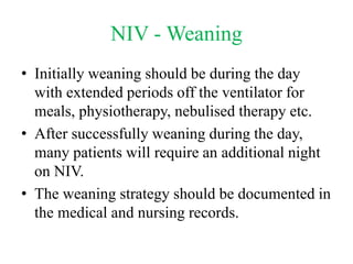 NIV - Weaning
• Initially weaning should be during the day
with extended periods off the ventilator for
meals, physiotherapy, nebulised therapy etc.
• After successfully weaning during the day,
many patients will require an additional night
on NIV.
• The weaning strategy should be documented in
the medical and nursing records.
 