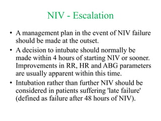 NIV - Escalation
• A management plan in the event of NIV failure
should be made at the outset.
• A decision to intubate should normally be
made within 4 hours of starting NIV or sooner.
Improvements in RR, HR and ABG parameters
are usually apparent within this time.
• Intubation rather than further NIV should be
considered in patients suffering 'late failure'
(defined as failure after 48 hours of NIV).
 