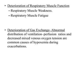 • Deterioration of Respiratory Muscle Function
–Respiratory Muscle Weakness.
–Respiratory Muscle Fatigue
• Deterioration of Gas Exchange- Abnormal
distribution of ventilation–perfusion ratios and
decreased mixed venous oxygen tension are
common causes of hypoxemia during
exacerbations.
 