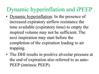 Dynamic hyperinflation and iPEEP
• Dynamic hyperinflation: In the presence of
increased expiratory airflow resistance the
time available (expiratory time) to empty the
inspired volume may not be sufficient. The
next inspiration may start before the
completion of the expiration leading to air
trapping.
• The DHI results in positive alveolar pressure at
the end of expiration also referred to as auto-
PEEP (intrinsic PEEP).
 