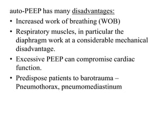 auto-PEEP has many disadvantages:
• Increased work of breathing (WOB)
• Respiratory muscles, in particular the
diaphragm work at a considerable mechanical
disadvantage.
• Excessive PEEP can compromise cardiac
function.
• Predispose patients to barotrauma –
Pneumothorax, pneumomediastinum
 