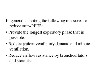 In general, adapting the following measures can
reduce auto-PEEP:
• Provide the longest expiratory phase that is
possible.
• Reduce patient ventilatory demand and minute
ventilation.
• Reduce airflow resistance by bronchodilators
and steroids.
 