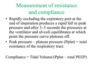 Measurement of resistance
and compliance
• Rapidly occluding the expiratory port at the
end of inspiration produces a rapid fall in peak
pressure and after 3–5 seconds the pressures at
the ventilator and alveoli equilibrates at which
point the pressure curve plateaus off.
• Peak pressure – plateau pressure (Pplat) = total
resistance of the respiratory tract.
Compliance = Tidal Volume/(Pplat – total PEEP)
 