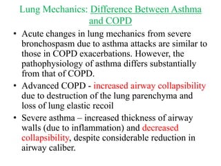 Lung Mechanics: Difference Between Asthma
and COPD
• Acute changes in lung mechanics from severe
bronchospasm due to asthma attacks are similar to
those in COPD exacerbations. However, the
pathophysiology of asthma differs substantially
from that of COPD.
• Advanced COPD - increased airway collapsibility
due to destruction of the lung parenchyma and
loss of lung elastic recoil
• Severe asthma – increased thickness of airway
walls (due to inflammation) and decreased
collapsibility, despite considerable reduction in
airway caliber.
 