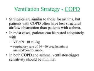 Ventilation Strategy - COPD
• Strategies are similar to those for asthma, but
patients with COPD often have less structural
airflow obstruction than patients with asthma.
• In most cases, patients can be rested adequately
with
– VT of 9 –10 mL/kg
– respiratory rate of 14 –16 breaths/min in
assisted/control mode.
• In both COPD and asthma, ventilator-trigger
sensitivity should be minimal.
 