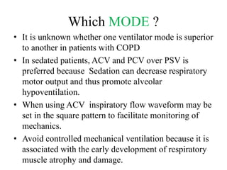 Which MODE ?
• It is unknown whether one ventilator mode is superior
to another in patients with COPD
• In sedated patients, ACV and PCV over PSV is
preferred because Sedation can decrease respiratory
motor output and thus promote alveolar
hypoventilation.
• When using ACV inspiratory flow waveform may be
set in the square pattern to facilitate monitoring of
mechanics.
• Avoid controlled mechanical ventilation because it is
associated with the early development of respiratory
muscle atrophy and damage.
 