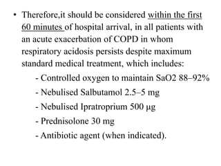 • Therefore,it should be considered within the first
60 minutes of hospital arrival, in all patients with
an acute exacerbation of COPD in whom
respiratory acidosis persists despite maximum
standard medical treatment, which includes:
- Controlled oxygen to maintain SaO2 88–92%
- Nebulised Salbutamol 2.5–5 mg
- Nebulised Ipratroprium 500 μg
- Prednisolone 30 mg
- Antibiotic agent (when indicated).
 