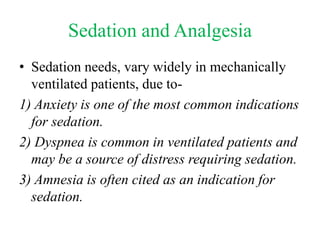 Sedation and Analgesia
• Sedation needs, vary widely in mechanically
ventilated patients, due to-
1) Anxiety is one of the most common indications
for sedation.
2) Dyspnea is common in ventilated patients and
may be a source of distress requiring sedation.
3) Amnesia is often cited as an indication for
sedation.
 