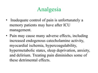 Analgesia
• Inadequate control of pain is unfortunately a
memory patients may have after ICU
management.
• Pain may cause many adverse effects, including
increased endogenous catecholamine activity,
myocardial ischemia, hypercoagulability,
hypermetabolic states, sleep deprivation, anxiety,
and delirium. Treating pain diminishes some of
these detrimental effects.
 