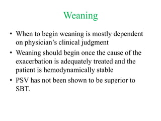 Weaning
• When to begin weaning is mostly dependent
on physician’s clinical judgment
• Weaning should begin once the cause of the
exacerbation is adequately treated and the
patient is hemodynamically stable
• PSV has not been shown to be superior to
SBT.
 